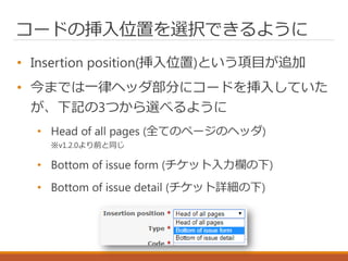コードの挿入位置を選択できるように
• Insertion position(挿入位置)という項目が追加
• 今までは一律ヘッダ部分にコードを挿入していた
が、下記の3つから選べるように
• Head of all pages (全てのページのヘッダ)
※v1.2.0より前と同じ
• Bottom of issue form (チケット入力欄の下)
• Bottom of issue detail (チケット詳細の下)
 