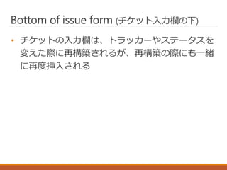 Bottom of issue form (チケット入力欄の下)
• チケットの入力欄は、トラッカーやステータスを
変えた際に再構築されるが、再構築の際にも一緒
に再度挿入される
 