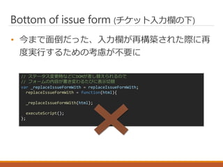 Bottom of issue form (チケット入力欄の下)
• 今まで面倒だった、入力欄が再構築された際に再
度実行するための考慮が不要に
// ステータス変更時などにDOMが差し替えられるので
// フォームの内容が書き変わるたびに表示切替
var _replaceIssueFormWith = replaceIssueFormWith;
replaceIssueFormWith = function(html){
_replaceIssueFormWith(html);
executeScript();
};
 