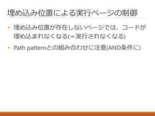 埋め込み位置による実行ページの制御
• 埋め込み位置が存在しないページでは、コードが
埋め込まれなくなる(＝実行されなくなる)
• Path patternとの組み合わせに注意(AND条件に)
 