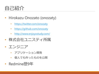 自己紹介
• Hirokazu Onozato (onozaty)
• https://twitter.com/onozaty
• https://github.com/onozaty
• http://www.enjoyxstudy.com/
• 株式会社ユニスティ所属
• エンジニア
• アプリケーション開発
• 個人でも作ったものを公開
• Redmine歴9年
 
