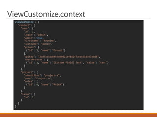 ViewCustomize = {
"context": {
"user": {
"id": 1,
"login": "admin",
"admin": true,
"firstname": "Redmine",
"lastname": "Admin",
"groups": [
{"id": 5, "name": "Group1"}
],
"apiKey": "3dd35b5ad8456d90d21ef882f7aea651d367a9d8",
"customFields": [
{"id": 1, "name": "[Custom field] Text", "value": "text"}
]
},
"project": {
"identifier": "project-a",
"name": "Project A",
"roles": [
{"id": 6, "name": "RoleX"}
]
},
"issue": {
"id": 1
}
}
}
ViewCustomize.context
 
