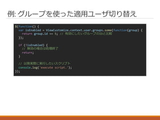 例: グループを使った適用ユーザ切り替え
$(function() {
var isEnabled = ViewCustomize.context.user.groups.some(function(group) {
return group.id == 5; // 有効にしたいグループのIDと比較
});
if (!isEnabled) {
// 無効の場合は処理終了
return;
}
// 以降実際に実行したいスクリプト
console.log('execute script.');
});
 