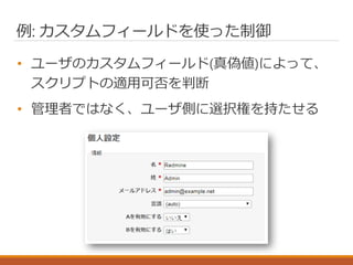 例: カスタムフィールドを使った制御
• ユーザのカスタムフィールド(真偽値)によって、
スクリプトの適用可否を判断
• 管理者ではなく、ユーザ側に選択権を持たせる
 