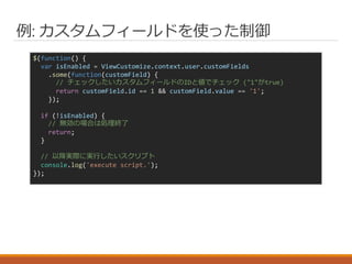 例: カスタムフィールドを使った制御
$(function() {
var isEnabled = ViewCustomize.context.user.customFields
.some(function(customField) {
// チェックしたいカスタムフィールドのIDと値でチェック ("1"がtrue)
return customField.id == 1 && customField.value == '1';
});
if (!isEnabled) {
// 無効の場合は処理終了
return;
}
// 以降実際に実行したいスクリプト
console.log('execute script.');
});
 