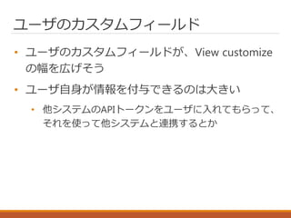 ユーザのカスタムフィールド
• ユーザのカスタムフィールドが、View customize
の幅を広げそう
• ユーザ自身が情報を付与できるのは大きい
• 他システムのAPIトークンをユーザに入れてもらって、
それを使って他システムと連携するとか
 