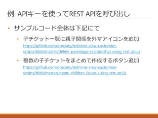 例: APIキーを使ってREST APIを呼び出し
• サンプルコード全体は下記にて
• 子チケット一覧に親子関係を外すアイコンを追加
https://github.com/onozaty/redmine-view-customize-
scripts/blob/master/delete_parentage_relationship_using_rest_api.js
• 複数の子チケットをまとめて作成するボタン追加
https://github.com/onozaty/redmine-view-customize-
scripts/blob/master/create_children_issues_using_rest_api.js
 
