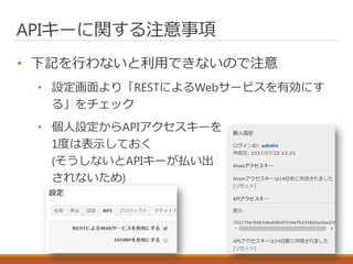 APIキーに関する注意事項
• 下記を行わないと利用できないので注意
• 設定画面より「RESTによるWebサービスを有効にす
る」をチェック
• 個人設定からAPIアクセスキーを
1度は表示しておく
(そうしないとAPIキーが払い出
されないため)
 