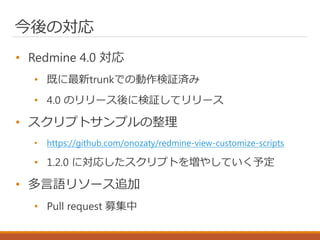 今後の対応
• Redmine 4.0 対応
• 既に最新trunkでの動作検証済み
• 4.0 のリリース後に検証してリリース
• スクリプトサンプルの整理
• https://github.com/onozaty/redmine-view-customize-scripts
• 1.2.0 に対応したスクリプトを増やしていく予定
• 多言語リソース追加
• Pull request 募集中
 