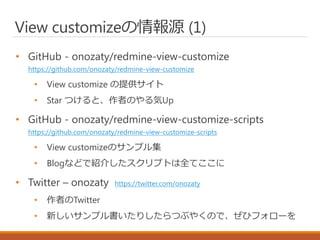 View customizeの情報源 (1)
• GitHub - onozaty/redmine-view-customize
https://github.com/onozaty/redmine-view-customize
• View customize の提供サイト
• Star つけると、作者のやる気Up
• GitHub - onozaty/redmine-view-customize-scripts
https://github.com/onozaty/redmine-view-customize-scripts
• View customizeのサンプル集
• Blogなどで紹介したスクリプトは全てここに
• Twitter – onozaty https://twitter.com/onozaty
• 作者のTwitter
• 新しいサンプル書いたりしたらつぶやくので、ぜひフォローを
 
