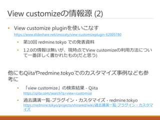 View customizeの情報源 (2)
• View customize pluginを使いこなす
https://www.slideshare.net/onozaty/view-customizeplugin-62005780
• 第10回 redmine.tokyo での発表資料
• 1.2.0の情報は無いが、現時点でView customizeの利用方法につい
て一番詳しく書かれたもの(だと思う)
他にもQiitaやredmine.tokyoでのカスタマイズ事例なども参
考に
• 「view customize」の検索結果 - Qiita
https://qiita.com/search?q=view+customize
• 過去講演一覧-プラグイン・カスタマイズ - redmine.tokyo
https://redmine.tokyo/projects/shinared/wiki/過去講演一覧-プラグイン・カスタマ
イズ
 