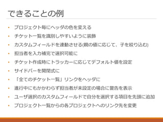できることの例
• プロジェクト毎にヘッダの色を変える
• チケット一覧を識別しやすいように装飾
• カスタムフィールドを連動させる(親の値に応じて、子を絞り込む)
• 担当者を入力補完で選択可能に
• チケット作成時にトラッカーに応じてデフォルト値を設定
• サイドバーを開閉式に
• 「全てのチケット一覧」リンクをヘッダに
• 進行中にもかかわらず担当者が未設定の場合に警告を表示
• ユーザ選択のカスタムフィールドで自分を選択する項目を先頭に追加
• プロジェクト一覧からの各プロジェクトへのリンク先を変更
 