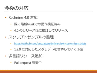 今後の対応
• Redmine 4.0 対応
• 既に最新trunkでの動作検証済み
• 4.0 のリリース後に検証してリリース
• スクリプトサンプルの整理
• https://github.com/onozaty/redmine-view-...