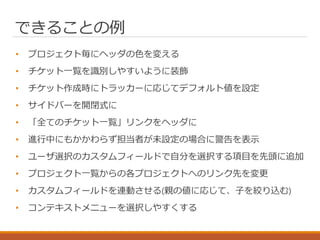 できることの例
• プロジェクト毎にヘッダの色を変える
• チケット一覧を識別しやすいように装飾
• チケット作成時にトラッカーに応じてデフォルト値を設定
• サイドバーを開閉式に
• 「全てのチケット一覧」リンクをヘッダに
• 進行中にもかかわらず担当者が未設定の場合に警告を表示
• ユーザ選択のカスタムフィールドで自分を選択する項目を先頭に追加
• プロジェクト一覧からの各プロジェクトへのリンク先を変更
• カスタムフィールドを連動させる(親の値に応じて、子を絞り込む)
• コンテキストメニューを選択しやすくする
 