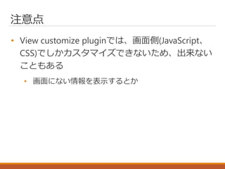 注意点
• View customize pluginでは、画面側(JavaScript、
CSS)でしかカスタマイズできないため、出来ない
こともある
• 画面にない情報を表示するとか
 