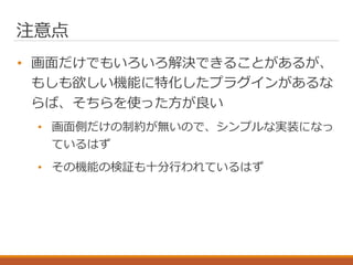 注意点
• 画面だけでもいろいろ解決できることがあるが、
もしも欲しい機能に特化したプラグインがあるな
らば、そちらを使った方が良い
• 画面側だけの制約が無いので、シンプルな実装になっ
ているはず
• その機能の検証も十分行われているはず
 