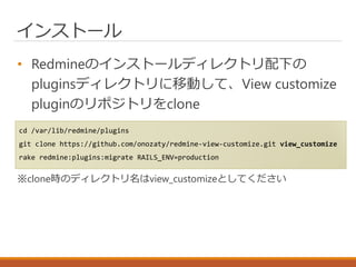 インストール
• Redmineのインストールディレクトリ配下の
pluginsディレクトリに移動して、View customize
pluginのリポジトリをclone
※clone時のディレクトリ名はview_customizeとしてください
cd /var/lib/redmine/plugins
git clone https://github.com/onozaty/redmine-view-customize.git view_customize
rake redmine:plugins:migrate RAILS_ENV=production
 