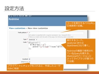 設定方法
コードを実行するパス(URL)。
正規表現で記載。
実行するコード。
JavaScript または
StyleSheet(CSS)で書く。
Redmineの画面で使用され
ているjQueryも使える。
(Redmineのバージョンに
よってライブラリが違うの
で注意)
プライベートにチェックを入れると、作成したユーザ
のみに有効
 