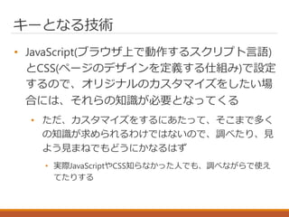 キーとなる技術
• JavaScript(ブラウザ上で動作するスクリプト言語)
とCSS(ページのデザインを定義する仕組み)で設定
するので、オリジナルのカスタマイズをしたい場
合には、それらの知識が必要となってくる
• ただ、カスタマイズをするにあたって、そこまで多く
の知識が求められるわけではないので、調べたり、見
よう見まねでもどうにかなるはず
• 実際JavaScriptやCSS知らなかった人でも、調べながらで使え
てたりする
 