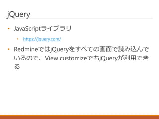 jQuery
• JavaScriptライブラリ
• https://jquery.com/
• RedmineではjQueryをすべての画面で読み込んで
いるので、View customizeでもjQueryが利用でき
る
 
