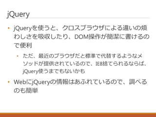 jQuery
• jQueryを使うと、クロスブラウザによる違いの煩
わしさを吸収したり、DOM操作が簡潔に書けるの
で便利
• ただ、最近のブラウザだと標準で代替するようなメ
ソッドが提供されているので、IE8捨てられるならば、
jQuery使うまでもないかも
• WebにjQueryの情報はあふれているので、調べる
のも簡単
 