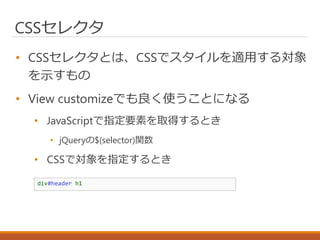 CSSセレクタ
• CSSセレクタとは、CSSでスタイルを適用する対象
を示すもの
• View customizeでも良く使うことになる
• JavaScriptで指定要素を取得するとき
• jQueryの$(selector)関数
• CSSで対象を指定するとき
div#header h1
 
