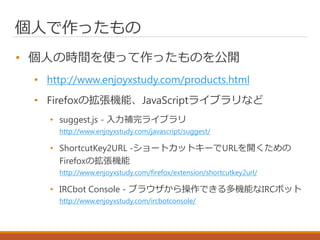 個人で作ったもの
• 個人の時間を使って作ったものを公開
• http://www.enjoyxstudy.com/products.html
• Firefoxの拡張機能、JavaScriptライブラリなど
• suggest.js - 入力補完ライブラリ
http://www.enjoyxstudy.com/javascript/suggest/
• ShortcutKey2URL ‐ショートカットキーでURLを開くための
Firefoxの拡張機能
http://www.enjoyxstudy.com/firefox/extension/shortcutkey2url/
• IRCbot Console - ブラウザから操作できる多機能なIRCボット
http://www.enjoyxstudy.com/ircbotconsole/
 