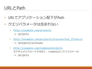 URLとPath
• URLでアプリケーション配下がPath
• クエリパラメータは含まれない
• http://example.com/projects
-> /prjects
• http://example.com/projects/a/issues?set_filter=1
-> /projects/a/issues
• http://example.com/redmine/projects
※ドキュメントルートではなく、/redmineとしてインストール
-> /prjects
 