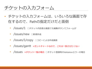 チケットの入力フォーム
• チケットの入力フォームは、いろいろな画面で存
在するので、Pathの指定だけだと面倒
• /issues/1 ○チケット内容表示画面でも編集ボタンでフォームが
• /issues/new ○新規作成
• /issues/1/copy ○コピーによる作成画面
• /issues/gantt ×ガントチャートなので、これは一致させたくない
• /issues ×チケット一覧の場合 ○チケット登録時のValidationエラーの場合
 