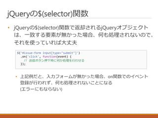 jQueryの$(selector)関数
• jQueryの$(selector)関数で返却されるjQueryオブジェクト
は、一致する要素が無かった場合、何も処理されないので、
それを使っていれば大丈夫
• 上記例だと、入力フォームが無かった場合、on関数でのイベント
登録が行われず、何も処理されないことになる
(エラーにもならない)
$('#issue-form input[type="submit"]')
.on('click', function(event) {
// 送信ボタン押下時に何か処理を行わせる
});
 
