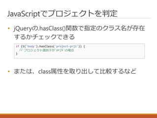 JavaScriptでプロジェクトを判定
• jQueryの.hasClass()関数で指定のクラス名が存在
するかチェックできる
• または、class属性を取り出して比較するなど
if ($('body').hasClass('project-prj1')) {
// プロジェクト識別子が'prj1'の場合
}
 
