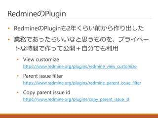 RedmineのPlugin
• RedmineのPluginも2年くらい前から作り出した
• 業務であったらいいなと思うものを、プライベー
トな時間で作って公開＋自分でも利用
• View customize
https://www.redmine.org/plugins/redmine_view_customize
• Parent issue filter
https://www.redmine.org/plugins/redmine_parent_issue_filter
• Copy parent issue id
https://www.redmine.org/plugins/copy_parent_issue_id
 