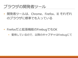 ブラウザの開発者ツール
• 開発者ツールは、Chrome、Firefox、IE それぞれ
のブラウザに標準でも入っている
• Firefoxだと拡張機能のFirebugでもOK
• 愛用しているので、以降のキャプチャはFirebugにて
 