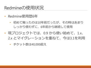 Redmineの使用状況
• Redmine使用歴6年
• 初めて触ったのは10年前だったが、その時はあまり
しっかり使わずに、6年前から継続して使用
• 現プロジェクトでは、0.9 から使い始めて、1.x、
2.x とマイグレーションを重ねて、今は3.1を利用
• チケット数は40,000超え
 
