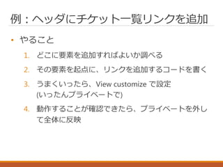 例：ヘッダにチケット一覧リンクを追加
• やること
1. どこに要素を追加すればよいか調べる
2. その要素を起点に、リンクを追加するコードを書く
3. うまくいったら、View customize で設定
(いったんプライベートで)
4. 動作することが確認できたら、プライベートを外し
て全体に反映
 