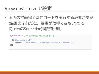 View customizeで設定
• 画面の描画完了時にコードを実行する必要がある
(描画完了前だと、要素が取得できない)ので、
jQueryの$(function)関数を利用
$(function() { // ロード完了時に呼び出される
$('#top-menu > ul')
.append('<li><a href="/issues">全てのチケット</a></li>');
});
 