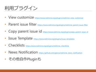利用プラグイン
• View customize https://www.redmine.org/plugins/redmine_view_customize
• Parent issue filter https://www.redmine.org/plugins/redmine_parent_issue_filter
• Copy parent issue id https://www.redmine.org/plugins/copy_parent_issue_id
• Issue Template https://www.redmine.org/plugins/issue_templates
• Checklists https://www.redmine.org/plugins/redmine_checklists
• News Notification https://github.com/georz/redmine_news_notification
• その他自作Pluginも
 