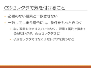CSSセレクタで気を付けること
• 必要のない要素と一致させない
• 一致してしまう場合には、条件をもっときつく
• 単に要素を指定するのではなく、要素＋属性で指定す
る(idセレクタ、classセレクタなど)
• 子孫セレクタではなく子セレクタを使うなど
 