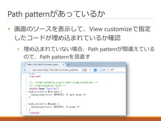 Path patternがあっているか
• 画面のソースを表示して、View customizeで指定
したコードが埋め込まれているか確認
• 埋め込まれていない場合、Path patternが間違えている
ので、Path patternを見直す
 