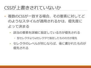 CSSが上書きされていないか
• 複数のCSSが一致する場合、その要素に対してど
のようなスタイルが適用されるかは、優先度に
よって決まる
• 該当の要素を詳細に指定している方が優先される
• 型セレクタよりidセレクタで指定したものの方が優先
• セレクタのレベルが同じならば、後に書かれたものが
優先される
 