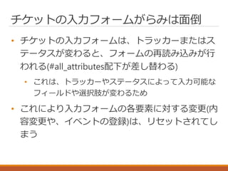 チケットの入力フォームがらみは面倒
• チケットの入力フォームは、トラッカーまたはス
テータスが変わると、フォームの再読み込みが行
われる(#all_attributes配下が差し替わる)
• これは、トラッカーやステータスによって入力可能な
フィールドや選択肢が変わるため
• これにより入力フォームの各要素に対する変更(内
容変更や、イベントの登録)は、リセットされてし
まう
 