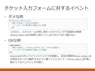 チケット入力フォームに対するイベント
• ダメな例
これだと、入力フォームが差し替わったタイミングで登録先の要素
(#issue_status_id)が別物に変わってしまうのでうまく動かない
• OKな例
documentに対してイベントハンドラを登録し、該当の要素(#issue_status_id)
が発生元だったら動作するように書くことによって、#issue_status_idが差し
替わってもハンドリング可能に
$('#issue_status_id')
.on('change', function(e) {
// ステータス変更時に実施したい処理
});
$(document)
.on('change', '#issue_status_id', function(e) {
// ステータス変更時に実施したい処理
});
 