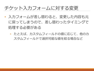 チケット入力フォームに対する変更
• 入力フォームが差し替わると、変更した内容も元
に戻ってしまうので、差し替わったタイミングで
処理する必要がある
• たとえば、カスタムフィールドの値に応じて、他のカ
スタムフィールドで選択可能な値を絞る場合など
 