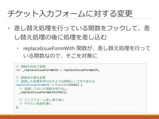 チケット入力フォームに対する変更
• 差し替え処理を行っている関数をフックして、差
し替え処理の後に処理を差し込む
• replaceIssueFormWith 関数が、差し替え処理を行って
いる関数なので、そこを対象に
// 関数を別名で退避
var _replaceIssueFormWith = replaceIssueFormWith;
// 関数を中身を変更
// 退避した処理を呼び出すような関数として作り変える
replaceIssueFormWith = function(html) {
// 退避しておいた関数を呼び出し
_replaceIssueFormWith(html);
// ここでフォーム差し替え後に
// やりたい処理を書く
};
 