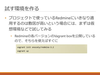 試す環境を作る
• プロジェクトで使っているRedmineにいきなり適
用するのは敷居が高いという場合には、まずは仮
想環境などで試してみる
• Redmineの各バージョンのVagrant boxを公開している
ので、そちらを使えばすぐに
vagrant init onozaty/redmine-3.2
vagrant up
 