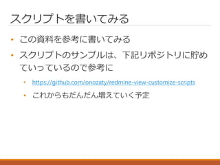 スクリプトを書いてみる
• この資料を参考に書いてみる
• スクリプトのサンプルは、下記リポジトリに貯め
ていっているので参考に
• https://github.com/onozaty/redmine-view-customize-scripts
• これからもだんだん増えていく予定
 