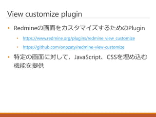 View customize plugin
• Redmineの画面をカスタマイズするためのPlugin
• https://www.redmine.org/plugins/redmine_view_customize
• https://github.com/onozaty/redmine-view-customize
• 特定の画面に対して、JavaScript、CSSを埋め込む
機能を提供
 