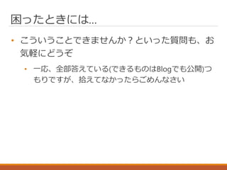 困ったときには…
• こういうことできませんか？といった質問も、お
気軽にどうぞ
• 一応、全部答えている(できるものはBlogでも公開)つ
もりですが、拾えてなかったらごめんなさい
 