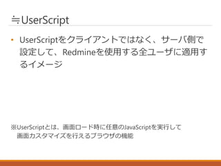 ≒UserScript
• UserScriptをクライアントではなく、サーバ側で
設定して、Redmineを使用する全ユーザに適用す
るイメージ
※UserScriptとは、画面ロード時に任意のJavaScriptを実行して
画面カスタマイズを行えるブラウザの機能
 