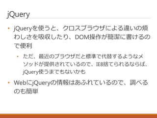 jQuery
• jQueryを使うと、クロスブラウザによる違いの煩
わしさを吸収したり、DOM操作が簡潔に書けるの
で便利
• ただ、最近のブラウザだと標準で代替するようなメ
ソッドが提供されているので、IE8捨てられるならば、
jQuery...